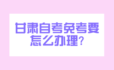 甘肃自考免考要怎么办理?